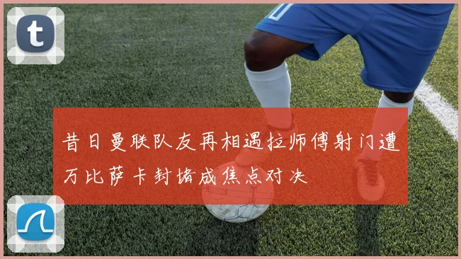昔日曼联队友再相遇拉师傅射门遭万比萨卡封堵成焦点对决