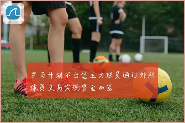 罗马计划不出售主力球员通过外租球员交易实现资金回笼