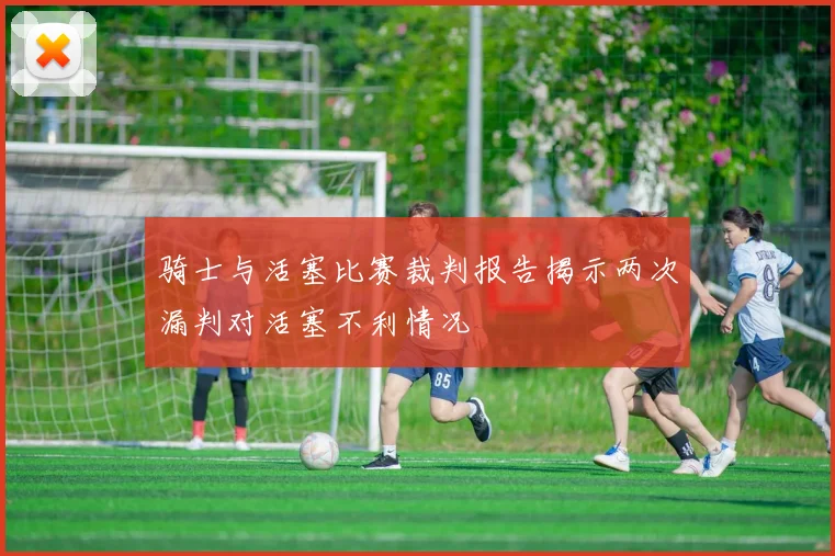骑士与活塞比赛裁判报告揭示两次漏判对活塞不利情况