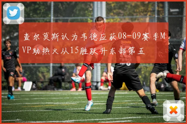 查尔莫斯认为韦德应获08-09赛季MVP助热火从15胜跃升东部第五