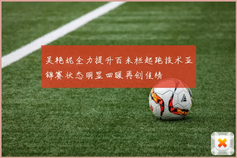 吴艳妮全力提升百米栏起跑技术亚锦赛状态明显回暖再创佳绩