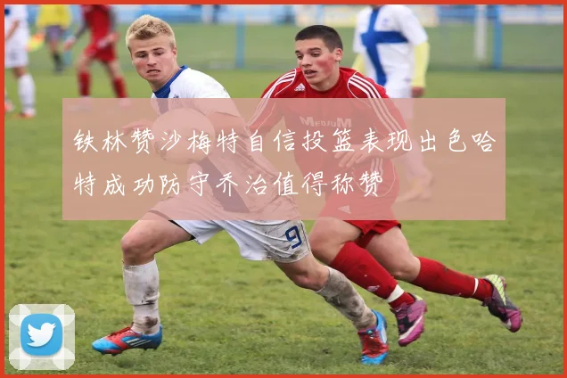 铁林赞沙梅特自信投篮表现出色哈特成功防守乔治值得称赞