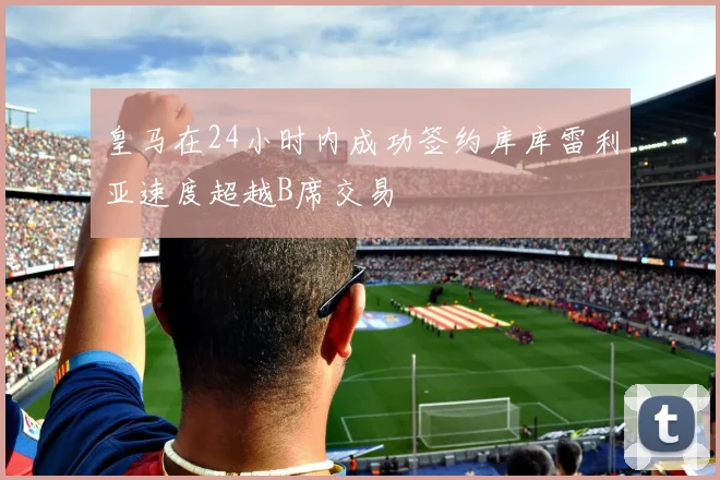 皇马在24小时内成功签约库库雷利亚速度超越B席交易