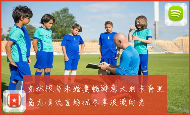克林根与未婚妻畅游意大利卡普里岛无惧流言纷扰尽享浪漫时光