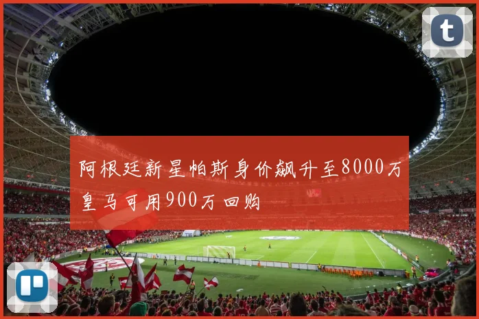 阿根廷新星帕斯身价飙升至8000万皇马可用900万回购