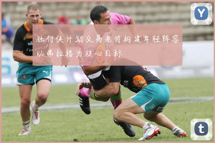 独行侠计划交易老将构建年轻阵容以弗拉格为核心目标