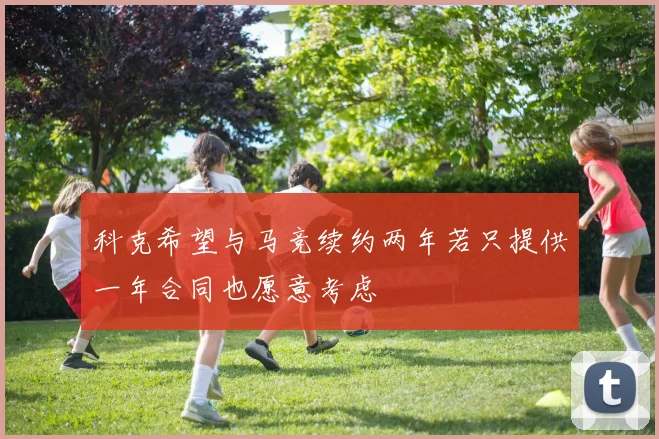 科克希望与马竞续约两年若只提供一年合同也愿意考虑