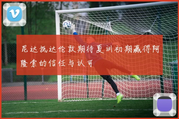 昆达抵达伦敦期待夏训初期赢得阿隆索的信任与认可