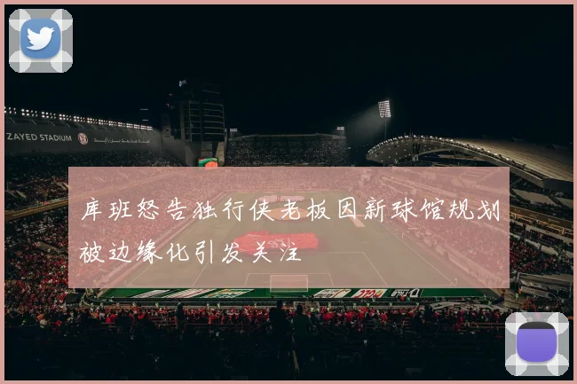 库班怒告独行侠老板因新球馆规划被边缘化引发关注