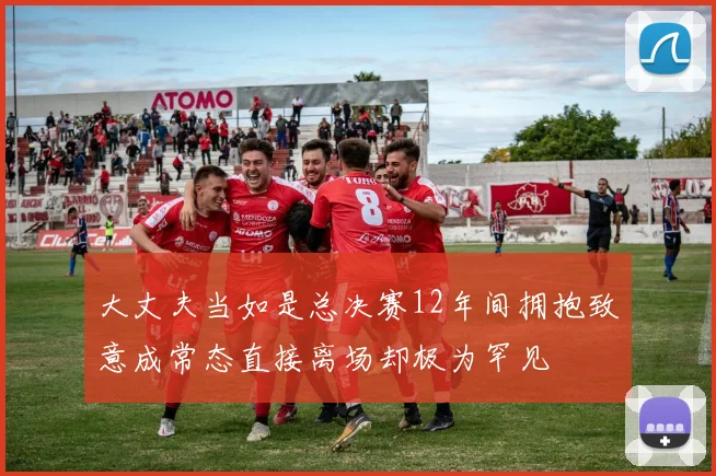 大丈夫当如是总决赛12年间拥抱致意成常态直接离场却极为罕见
