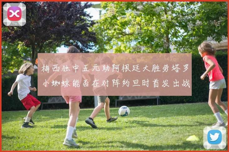 梅西独中五元助阿根廷大胜劳塔罗小蜘蛛能否在对阵约旦时首发出战