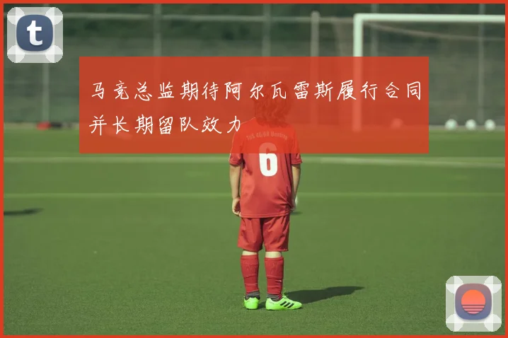 马竞总监期待阿尔瓦雷斯履行合同并长期留队效力