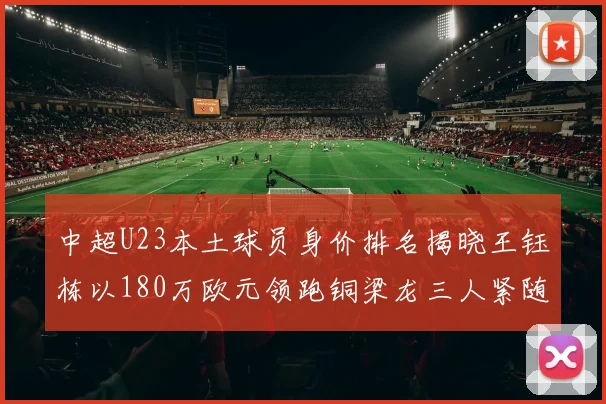 中超U23本土球员身价排名揭晓王钰栋以180万欧元领跑铜梁龙三人紧随其后