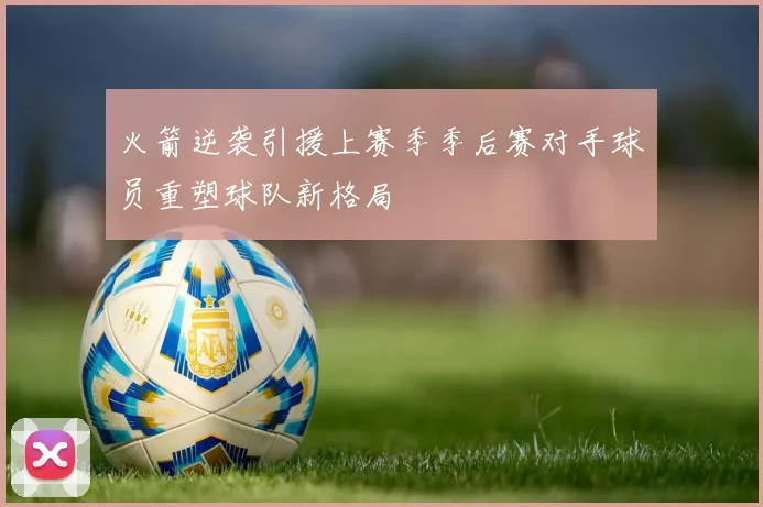 火箭逆袭引援上赛季季后赛对手球员重塑球队新格局