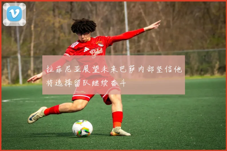 拉菲尼亚展望未来巴萨内部坚信他将选择留队继续奋斗