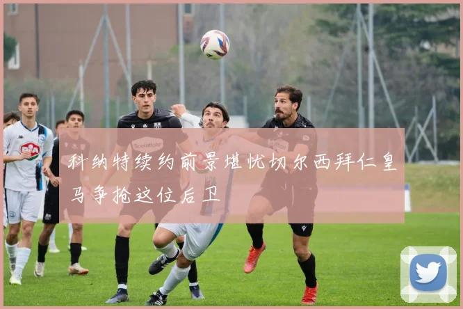 科纳特续约前景堪忧切尔西拜仁皇马争抢这位后卫