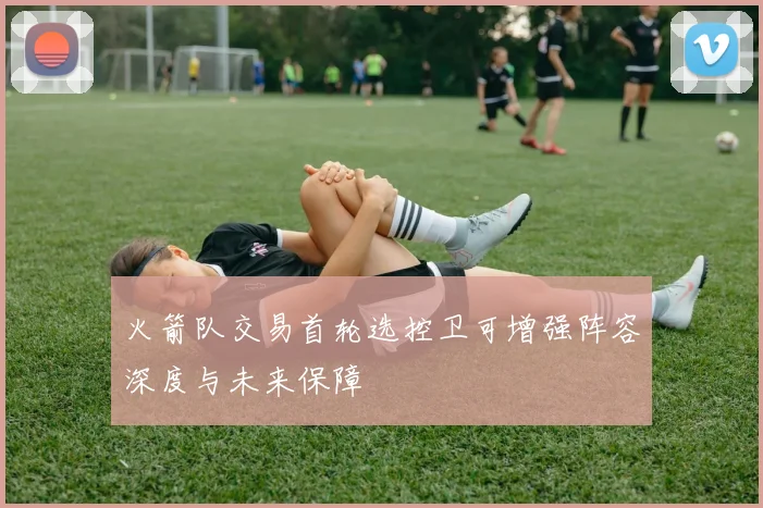火箭队交易首轮选控卫可增强阵容深度与未来保障