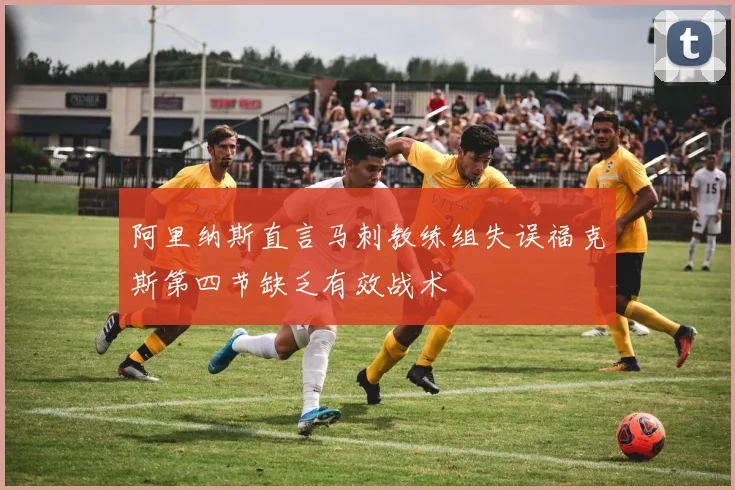 阿里纳斯直言马刺教练组失误福克斯第四节缺乏有效战术