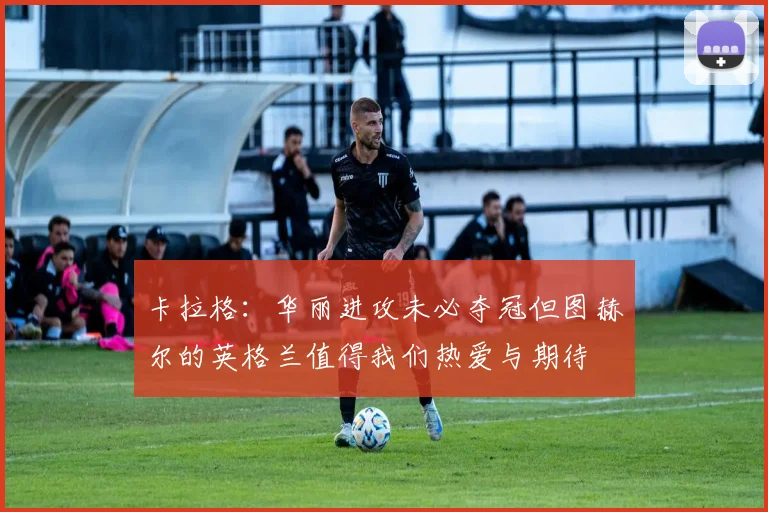 卡拉格：华丽进攻未必夺冠但图赫尔的英格兰值得我们热爱与期待