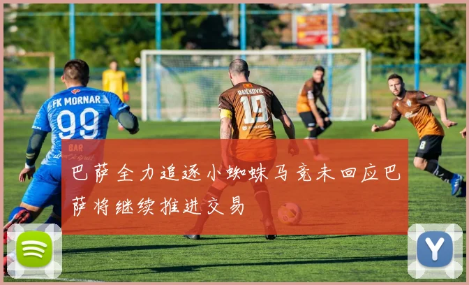巴萨全力追逐小蜘蛛马竞未回应巴萨将继续推进交易