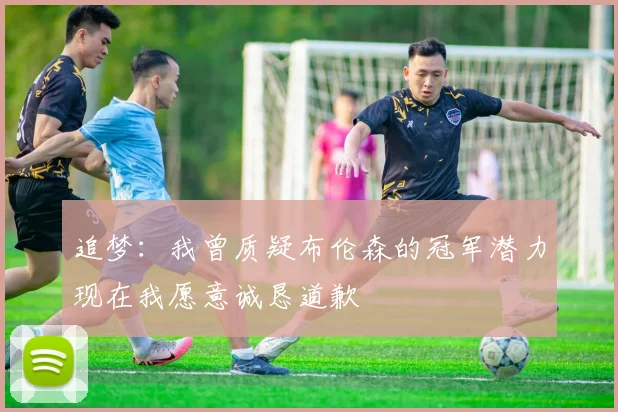 追梦：我曾质疑布伦森的冠军潜力现在我愿意诚恳道歉