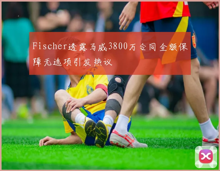 Fischer透露马威3800万合同全额保障无选项引发热议