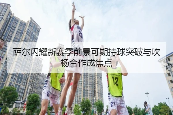 萨尔闪耀新赛季前景可期持球突破与吹杨合作成焦点